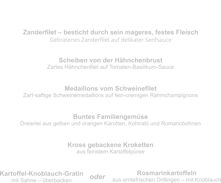 Hauptgerichte Zanderfilet – besticht durch sein mageres, festes Fleisch Gebratenes Zanderfilet auf delikater Senfsauce Scheiben von der Hähnchenbrust Zartes Hähnchenfilet auf Tomaten-Basilikum-Sauce Medaillons vom Schweinefilet Zart-saftige Schweinemedaillons auf fein-cremigen Rahmchampignons Buntes Familiengemüse Dreierlei aus gelben und orangen Karotten, Kohlrabi und Romanobohnen Kross gebackene Kroketten aus feinstem Kartoffelpüree Kartoffel-Knoblauch-Gratin mit Sahne – überbacken Rosmarinkartoffeln aus erntefrischen Drillingen – mit Knoblauch oder