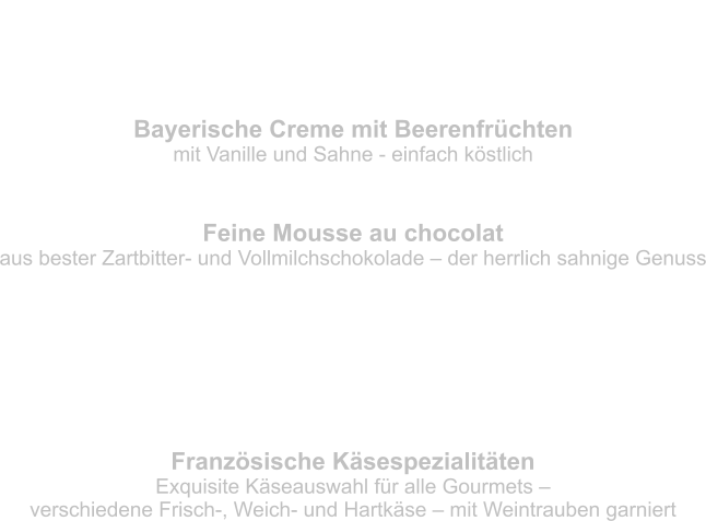 Bayerische Creme mit Beerenfrüchten mit Vanille und Sahne - einfach köstlich Feine Mousse au chocolat aus bester Zartbitter- und Vollmilchschokolade – der herrlich sahnige Genuss Nachtisch - der krönende Abschluss Französische Käsespezialitäten Exquisite Käseauswahl für alle Gourmets –  verschiedene Frisch-, Weich- und Hartkäse – mit Weintrauben garniert Käse – schließt den Magen