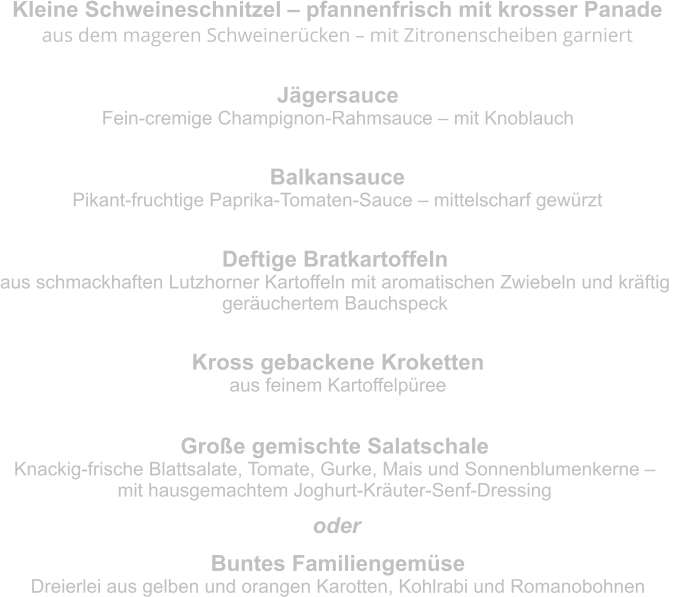 Kleine Schweineschnitzel – pfannenfrisch mit krosser Panade aus dem mageren Schweinerücken – mit Zitronenscheiben garniert  Jägersauce Fein-cremige Champignon-Rahmsauce – mit Knoblauch Balkansauce Pikant-fruchtige Paprika-Tomaten-Sauce – mittelscharf gewürzt Deftige Bratkartoffeln aus schmackhaften Lutzhorner Kartoffeln mit aromatischen Zwiebeln und kräftig  geräuchertem Bauchspeck Kross gebackene Kroketten aus feinem Kartoffelpüree Große gemischte Salatschale Knackig-frische Blattsalate, Tomate, Gurke, Mais und Sonnenblumenkerne –  mit hausgemachtem Joghurt-Kräuter-Senf-Dressing Buntes Familiengemüse Dreierlei aus gelben und orangen Karotten, Kohlrabi und Romanobohnen oder