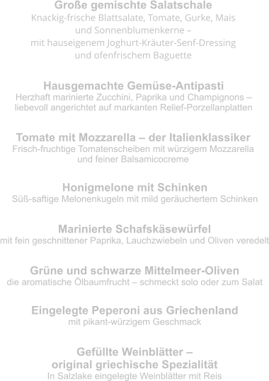 Große gemischte Salatschale Knackig-frische Blattsalate, Tomate, Gurke, Mais  und Sonnenblumenkerne –  mit hauseigenem Joghurt-Kräuter-Senf-Dressing  und ofenfrischem Baguette Hausgemachte Gemüse-Antipasti Herzhaft marinierte Zucchini, Paprika und Champignons –  liebevoll angerichtet auf markanten Relief-Porzellanplatten Tomate mit Mozzarella – der Italienklassiker Frisch-fruchtige Tomatenscheiben mit würzigem Mozzarella  und feiner Balsamicocreme Honigmelone mit Schinken Süß-saftige Melonenkugeln mit mild geräuchertem Schinken Marinierte Schafskäsewürfel mit fein geschnittener Paprika, Lauchzwiebeln und Oliven veredelt Grüne und schwarze Mittelmeer-Oliven die aromatische Ölbaumfrucht – schmeckt solo oder zum Salat Eingelegte Peperoni aus Griechenland mit pikant-würzigem Geschmack Gefüllte Weinblätter –  original griechische Spezialität In Salzlake eingelegte Weinblätter mit Reis