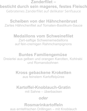 Zanderfilet –  besticht durch sein mageres, festes Fleisch Gebratenes Zanderfilet auf delikater Senfsauce Scheiben von der Hähnchenbrust Zartes Hähnchenfilet auf Tomaten-Basilikum-Sauce Medaillons vom Schweinefilet Zart-saftige Schweinemedaillons  auf fein-cremigen Rahmchampignons Buntes Familiengemüse Dreierlei aus gelben und orangen Karotten, Kohlrabi  und Romanobohnen Kross gebackene Kroketten aus feinstem Kartoffelpüree Kartoffel-Knoblauch-Gratin mit Sahne – überbacken Rosmarinkartoffeln aus erntefrischen Drillingen – mit Knoblauch oder