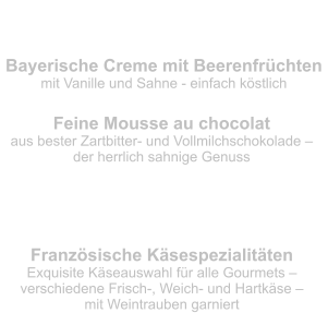 Bayerische Creme mit Beerenfrüchten mit Vanille und Sahne - einfach köstlich Feine Mousse au chocolat aus bester Zartbitter- und Vollmilchschokolade –  der herrlich sahnige Genuss Nachtisch - der krönende Abschluss Französische Käsespezialitäten Exquisite Käseauswahl für alle Gourmets –  verschiedene Frisch-, Weich- und Hartkäse –  mit Weintrauben garniert Käse – schließt den Magen
