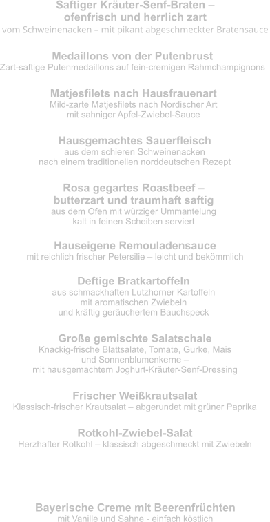 Saftiger Kräuter-Senf-Braten –  ofenfrisch und herrlich zart vom Schweinenacken – mit pikant abgeschmeckter Bratensauce Medaillons von der Putenbrust Zart-saftige Putenmedaillons auf fein-cremigen Rahmchampignons   Matjesfilets nach Hausfrauenart Mild-zarte Matjesfilets nach Nordischer Art  mit sahniger Apfel-Zwiebel-Sauce Hausgemachtes Sauerfleisch aus dem schieren Schweinenacken  nach einem traditionellen norddeutschen Rezept Rosa gegartes Roastbeef –  butterzart und traumhaft saftig aus dem Ofen mit würziger Ummantelung  – kalt in feinen Scheiben serviert – Hauseigene Remouladensauce mit reichlich frischer Petersilie – leicht und bekömmlich Deftige Bratkartoffeln aus schmackhaften Lutzhorner Kartoffeln  mit aromatischen Zwiebeln  und kräftig geräuchertem Bauchspeck Große gemischte Salatschale Knackig-frische Blattsalate, Tomate, Gurke, Mais  und Sonnenblumenkerne –  mit hausgemachtem Joghurt-Kräuter-Senf-Dressing Frischer Weißkrautsalat Klassisch-frischer Krautsalat – abgerundet mit grüner Paprika Rotkohl-Zwiebel-Salat Herzhafter Rotkohl – klassisch abgeschmeckt mit Zwiebeln Bayerische Creme mit Beerenfrüchten mit Vanille und Sahne - einfach köstlich Nachtisch - allererste Sahne