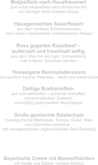 Matjesfilets nach Hausfrauenart Zart-milde Matjesfilets nach Nordischer Art  mit sahniger Apfel-Zwiebel-Sauce Hausgemachtes Sauerfleisch aus dem schieren Schweinenacken  nach einem traditionellen norddeutschen Rezept Rosa gegartes Roastbeef –  butterzart und traumhaft saftig aus dem Ofen mit würziger Ummantelung  – kalt in feinen Scheiben serviert – Hauseigene Remouladensauce mit reichlich frischer Petersilie – leicht und bekömmlich Deftige Bratkartoffeln aus schmackhaften Lutzhorner Kartoffeln  mit aromatischen Zwiebeln  und kräftig geräuchertem Bauchspeck Große gemischte Salatschale Knackig-frische Blattsalate, Tomate, Gurke, Mais  und Sonnenblumenkerne –  mit hausgemachtem Joghurt-Kräuter-Senf-Dressing Bayerische Creme mit Beerenfrüchten mit Vanille und Sahne - einfach köstlich Nachtisch - allererste Sahne