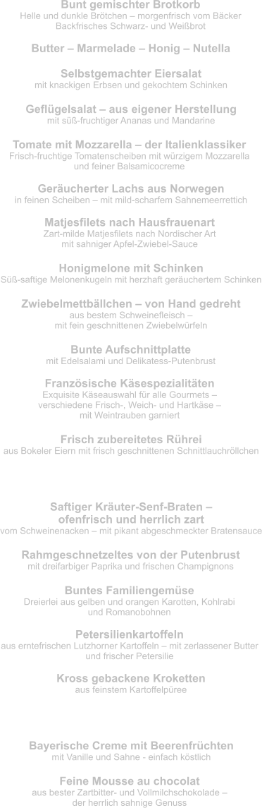 Bunt gemischter Brotkorb Helle und dunkle Brötchen – morgenfrisch vom Bäcker Backfrisches Schwarz- und Weißbrot  Geflügelsalat – aus eigener Herstellung mit süß-fruchtiger Ananas und Mandarine Butter – Marmelade – Honig – Nutella Selbstgemachter Eiersalat mit knackigen Erbsen und gekochtem Schinken Geräucherter Lachs aus Norwegen in feinen Scheiben – mit mild-scharfem Sahnemeerrettich Tomate mit Mozzarella – der Italienklassiker Frisch-fruchtige Tomatenscheiben mit würzigem Mozzarella  und feiner Balsamicocreme Matjesfilets nach Hausfrauenart Zart-milde Matjesfilets nach Nordischer Art  mit sahniger Apfel-Zwiebel-Sauce Honigmelone mit Schinken Süß-saftige Melonenkugeln mit herzhaft geräuchertem Schinken Zwiebelmettbällchen – von Hand gedreht aus bestem Schweinefleisch –  mit fein geschnittenen Zwiebelwürfeln Bunte Aufschnittplatte mit Edelsalami und Delikatess-Putenbrust  Französische Käsespezialitäten Exquisite Käseauswahl für alle Gourmets –  verschiedene Frisch-, Weich- und Hartkäse –  mit Weintrauben garniert Frisch zubereitetes Rührei aus Bokeler Eiern mit frisch geschnittenen Schnittlauchröllchen Rahmgeschnetzeltes von der Putenbrust mit dreifarbiger Paprika und frischen Champignons Saftiger Kräuter-Senf-Braten –  ofenfrisch und herrlich zart vom Schweinenacken – mit pikant abgeschmeckter Bratensauce Buntes Familiengemüse Dreierlei aus gelben und orangen Karotten, Kohlrabi  und Romanobohnen Petersilienkartoffeln aus erntefrischen Lutzhorner Kartoffeln – mit zerlassener Butter  und frischer Petersilie Kross gebackene Kroketten aus feinstem Kartoffelpüree Mittagessen Nachtisch – allererste Sahne Bayerische Creme mit Beerenfrüchten mit Vanille und Sahne - einfach köstlich Feine Mousse au chocolat aus bester Zartbitter- und Vollmilchschokolade –  der herrlich sahnige Genuss
