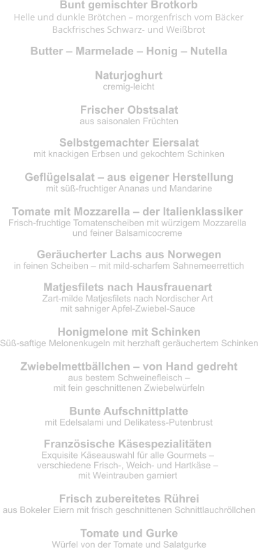 Bunt gemischter Brotkorb Helle und dunkle Brötchen – morgenfrisch vom Bäcker Backfrisches Schwarz- und Weißbrot  Butter – Marmelade – Honig – Nutella Naturjoghurt cremig-leicht Frischer Obstsalat aus saisonalen Früchten Selbstgemachter Eiersalat mit knackigen Erbsen und gekochtem Schinken Geflügelsalat – aus eigener Herstellung mit süß-fruchtiger Ananas und Mandarine Tomate mit Mozzarella – der Italienklassiker Frisch-fruchtige Tomatenscheiben mit würzigem Mozzarella  und feiner Balsamicocreme Geräucherter Lachs aus Norwegen in feinen Scheiben – mit mild-scharfem Sahnemeerrettich Matjesfilets nach Hausfrauenart Zart-milde Matjesfilets nach Nordischer Art  mit sahniger Apfel-Zwiebel-Sauce Honigmelone mit Schinken Süß-saftige Melonenkugeln mit herzhaft geräuchertem Schinken Zwiebelmettbällchen – von Hand gedreht aus bestem Schweinefleisch –  mit fein geschnittenen Zwiebelwürfeln Bunte Aufschnittplatte mit Edelsalami und Delikatess-Putenbrust Französische Käsespezialitäten Exquisite Käseauswahl für alle Gourmets –  verschiedene Frisch-, Weich- und Hartkäse –  mit Weintrauben garniert Frisch zubereitetes Rührei aus Bokeler Eiern mit frisch geschnittenen Schnittlauchröllchen Tomate und Gurke Würfel von der Tomate und Salatgurke