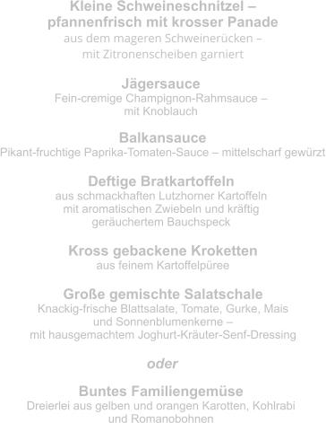 Kleine Schweineschnitzel –  pfannenfrisch mit krosser Panade aus dem mageren Schweinerücken –  mit Zitronenscheiben garniert  Jägersauce Fein-cremige Champignon-Rahmsauce –  mit Knoblauch Balkansauce Pikant-fruchtige Paprika-Tomaten-Sauce – mittelscharf gewürzt Deftige Bratkartoffeln aus schmackhaften Lutzhorner Kartoffeln  mit aromatischen Zwiebeln und kräftig  geräuchertem Bauchspeck Kross gebackene Kroketten aus feinem Kartoffelpüree Große gemischte Salatschale Knackig-frische Blattsalate, Tomate, Gurke, Mais  und Sonnenblumenkerne –  mit hausgemachtem Joghurt-Kräuter-Senf-Dressing Buntes Familiengemüse Dreierlei aus gelben und orangen Karotten, Kohlrabi  und Romanobohnen oder
