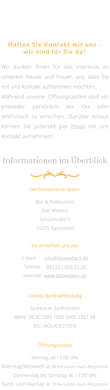 Das Webers - immer für Sie da   Halten Sie Kontakt mit uns - wir sind für Sie da! Wir danken Ihnen für das Interesse an unserem Hause und freuen uns, dass Sie mit uns Kontakt aufnehmen möchten. Während unserer Öffnungszeiten sind wir entweder persönlich vor Ort oder telefonisch zu erreichen. Darüber hinaus können Sie jederzeit per Email mit uns Kontakt aufnehmen! Informationen im Überblick Die Postadresse lautet: Bar & Restaurant  Das Webers Schulstraße 9  25355 Barmstedt Sie erreichen uns per E-mail: 	info@daswebers.de Telefon: 	04123 / 929 55 30 Internet: www.daswebers.de Unsere Bankverbindung Sparkasse Südholstein IBAN: DE30 2305 1030 0005 2327 98 BIC: NOLADE21SH0 Öffnungszeiten Montag ab 17:00 Uhr Dienstag/Mittwoch ab 20 Personen nach Absprache Donnerstag bis Samstag ab 17.00 Uhr Sonn- und Feiertag ab 20 Personen nach Absprache